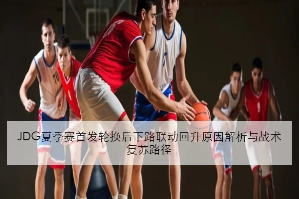 JDG夏季赛首发轮换后下路联动回升原因解析与战术复苏路径