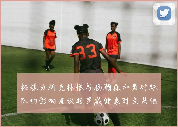 拓媒分析克林根与杨瀚森加盟对球队的影响建议趁罗威健康时交易他