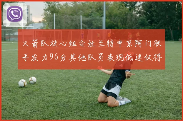 火箭队核心组合杜兰特申京阿门联手发力96分其他队员表现低迷仅得28分