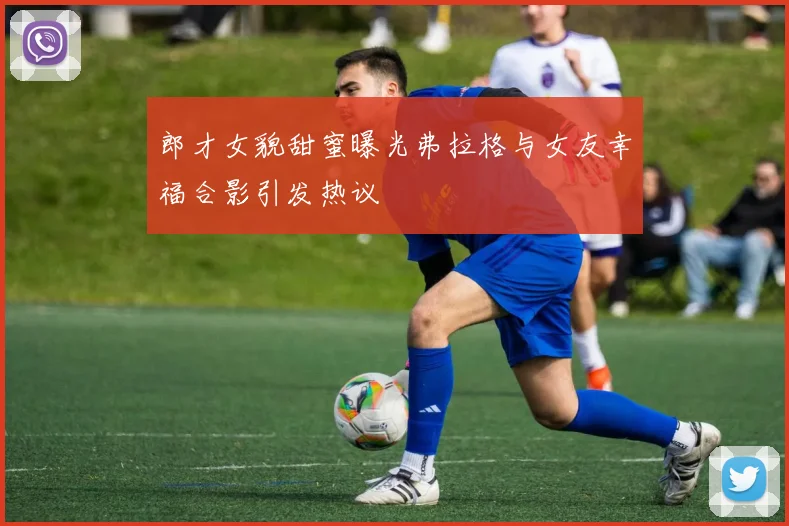 郎才女貌甜蜜曝光弗拉格与女友幸福合影引发热议