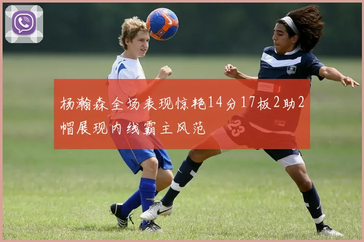 杨瀚森全场表现惊艳14分17板2助2帽展现内线霸主风范