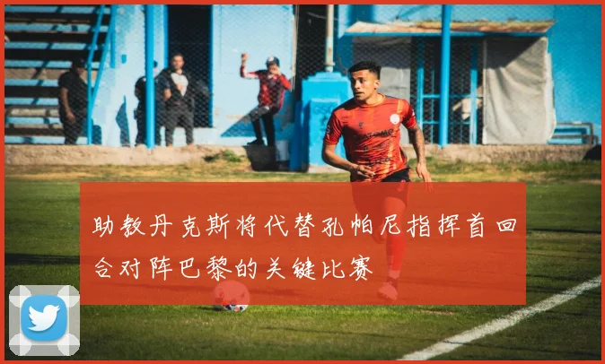 助教丹克斯将代替孔帕尼指挥首回合对阵巴黎的关键比赛