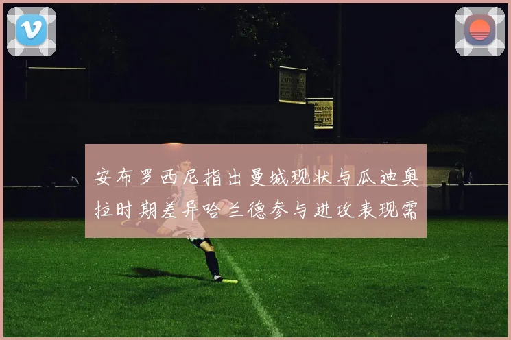 安布罗西尼指出曼城现状与瓜迪奥拉时期差异哈兰德参与进攻表现需提升