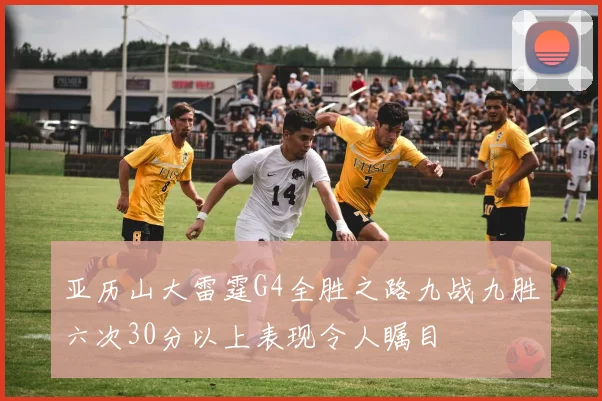 亚历山大雷霆G4全胜之路九战九胜六次30分以上表现令人瞩目