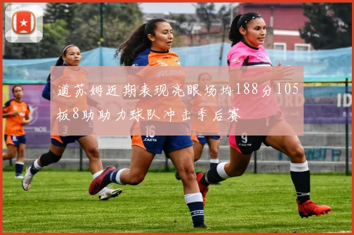 道苏姆近期表现亮眼场均188分105板8助助力球队冲击季后赛