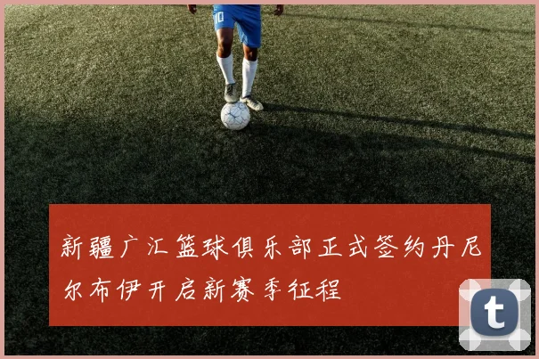 新疆广汇篮球俱乐部正式签约丹尼尔布伊开启新赛季征程