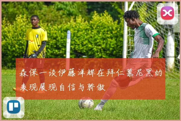 森保一谈伊藤洋辉在拜仁慕尼黑的表现展现自信与骄傲