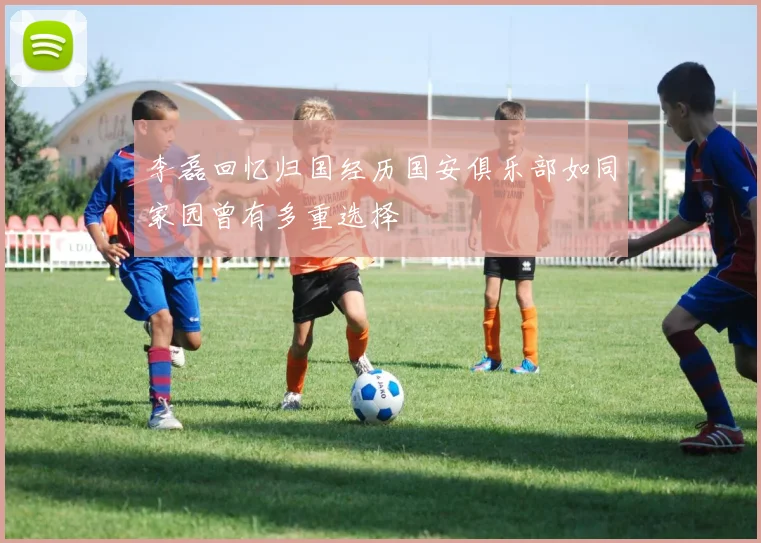 李磊回忆归国经历国安俱乐部如同家园曾有多重选择