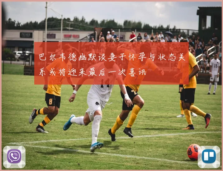 巴尔韦德幽默谈妻子怀孕与状态关系或将迎来最后一次喜讯