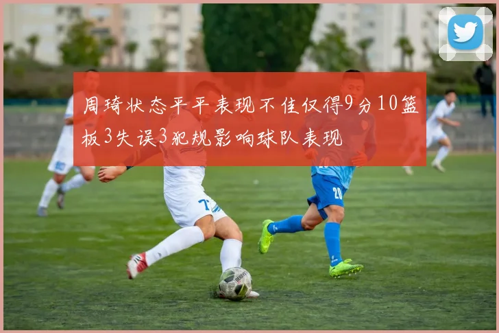 周琦状态平平表现不佳仅得9分10篮板3失误3犯规影响球队表现
