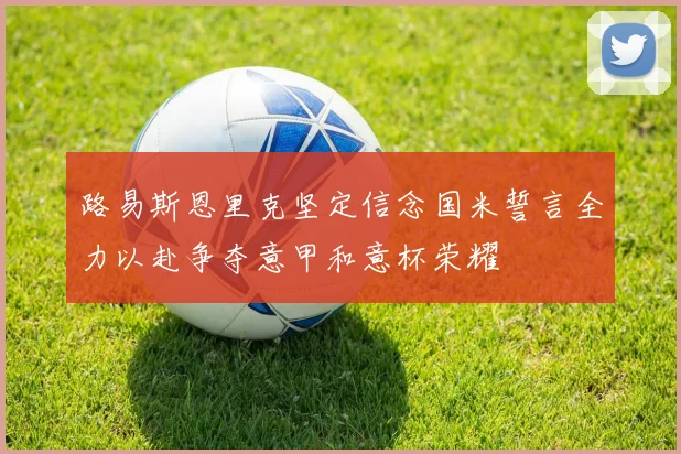 路易斯恩里克坚定信念国米誓言全力以赴争夺意甲和意杯荣耀