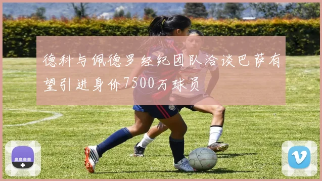 德科与佩德罗经纪团队洽谈巴萨有望引进身价7500万球员