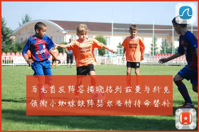 马竞首发阵容揭晓格列兹曼与科克领衔小蜘蛛缺阵瑟尔洛特待命替补