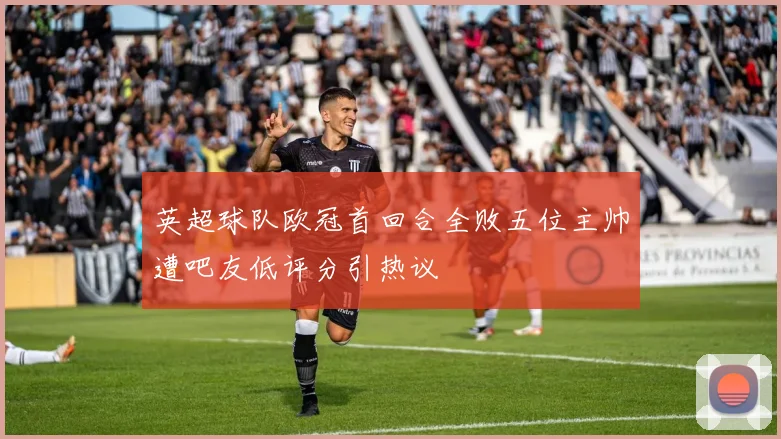 英超球队欧冠首回合全败五位主帅遭吧友低评分引热议