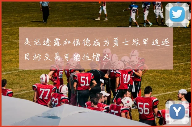 美记透露加福德成为勇士绿军追逐目标交易可能性增大