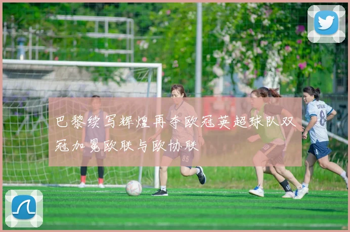巴黎续写辉煌再夺欧冠英超球队双冠加冕欧联与欧协联