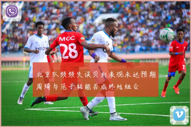 北京队频频失误贝利表现未达预期周琦与范子铭能否成终结组合