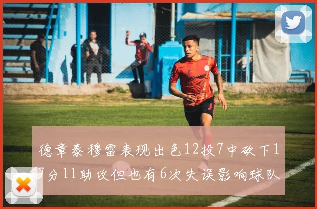 德章泰穆雷表现出色12投7中砍下17分11助攻但也有6次失误影响球队表现